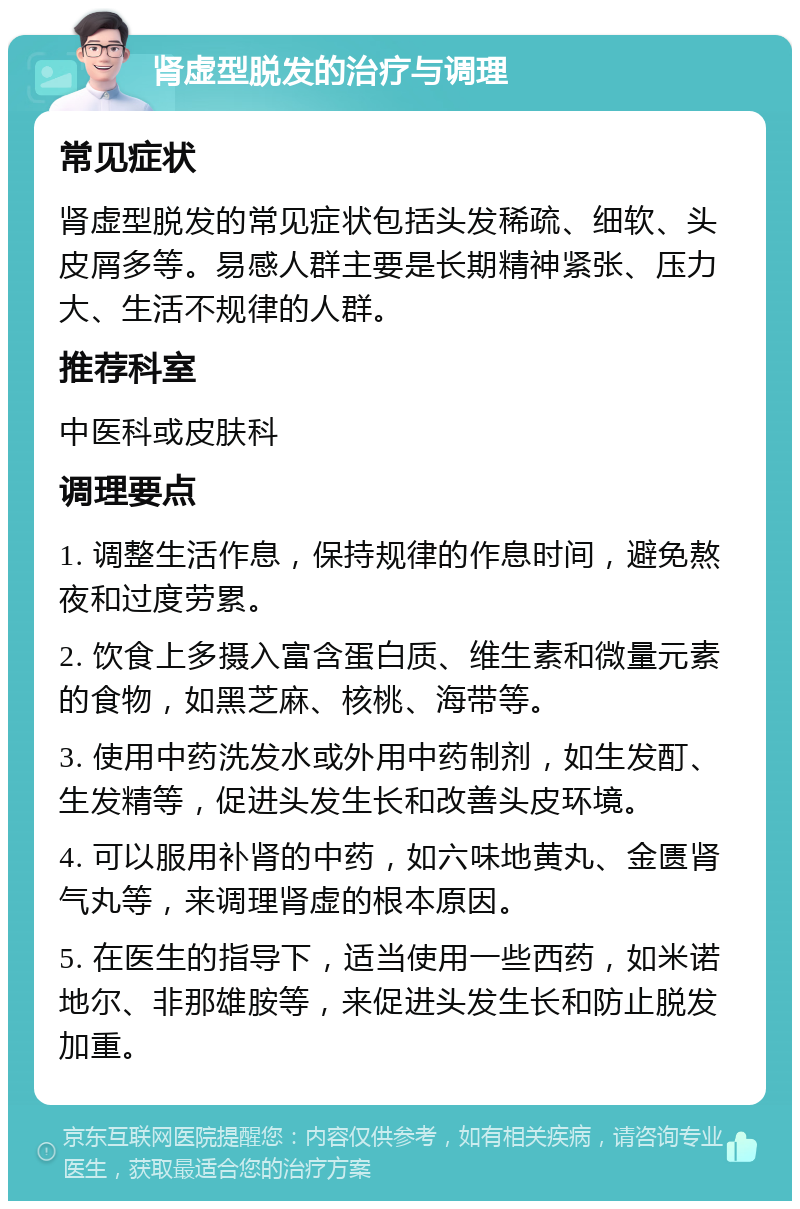 肾虚型脱发的治疗与调理 常见症状 肾虚型脱发的常见症状包括头发稀疏、细软、头皮屑多等。易感人群主要是长期精神紧张、压力大、生活不规律的人群。 推荐科室 中医科或皮肤科 调理要点 1. 调整生活作息，保持规律的作息时间，避免熬夜和过度劳累。 2. 饮食上多摄入富含蛋白质、维生素和微量元素的食物，如黑芝麻、核桃、海带等。 3. 使用中药洗发水或外用中药制剂，如生发酊、生发精等，促进头发生长和改善头皮环境。 4. 可以服用补肾的中药，如六味地黄丸、金匮肾气丸等，来调理肾虚的根本原因。 5. 在医生的指导下，适当使用一些西药，如米诺地尔、非那雄胺等，来促进头发生长和防止脱发加重。