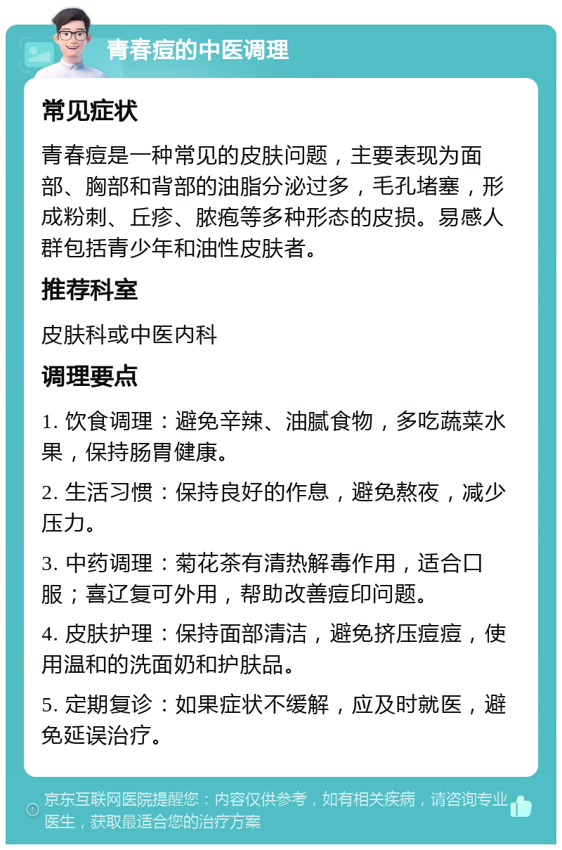 青春痘的中医调理 常见症状 青春痘是一种常见的皮肤问题，主要表现为面部、胸部和背部的油脂分泌过多，毛孔堵塞，形成粉刺、丘疹、脓疱等多种形态的皮损。易感人群包括青少年和油性皮肤者。 推荐科室 皮肤科或中医内科 调理要点 1. 饮食调理：避免辛辣、油腻食物，多吃蔬菜水果，保持肠胃健康。 2. 生活习惯：保持良好的作息，避免熬夜，减少压力。 3. 中药调理：菊花茶有清热解毒作用，适合口服；喜辽复可外用，帮助改善痘印问题。 4. 皮肤护理：保持面部清洁，避免挤压痘痘，使用温和的洗面奶和护肤品。 5. 定期复诊：如果症状不缓解，应及时就医，避免延误治疗。