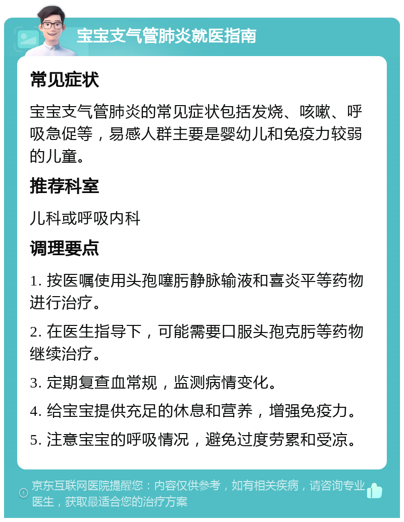 宝宝支气管肺炎就医指南 常见症状 宝宝支气管肺炎的常见症状包括发烧、咳嗽、呼吸急促等，易感人群主要是婴幼儿和免疫力较弱的儿童。 推荐科室 儿科或呼吸内科 调理要点 1. 按医嘱使用头孢噻肟静脉输液和喜炎平等药物进行治疗。 2. 在医生指导下，可能需要口服头孢克肟等药物继续治疗。 3. 定期复查血常规，监测病情变化。 4. 给宝宝提供充足的休息和营养，增强免疫力。 5. 注意宝宝的呼吸情况，避免过度劳累和受凉。