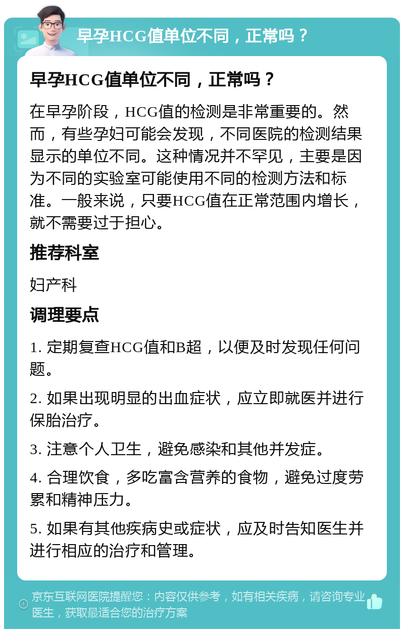 早孕HCG值单位不同，正常吗？ 早孕HCG值单位不同，正常吗？ 在早孕阶段，HCG值的检测是非常重要的。然而，有些孕妇可能会发现，不同医院的检测结果显示的单位不同。这种情况并不罕见，主要是因为不同的实验室可能使用不同的检测方法和标准。一般来说，只要HCG值在正常范围内增长，就不需要过于担心。 推荐科室 妇产科 调理要点 1. 定期复查HCG值和B超，以便及时发现任何问题。 2. 如果出现明显的出血症状，应立即就医并进行保胎治疗。 3. 注意个人卫生，避免感染和其他并发症。 4. 合理饮食，多吃富含营养的食物，避免过度劳累和精神压力。 5. 如果有其他疾病史或症状，应及时告知医生并进行相应的治疗和管理。