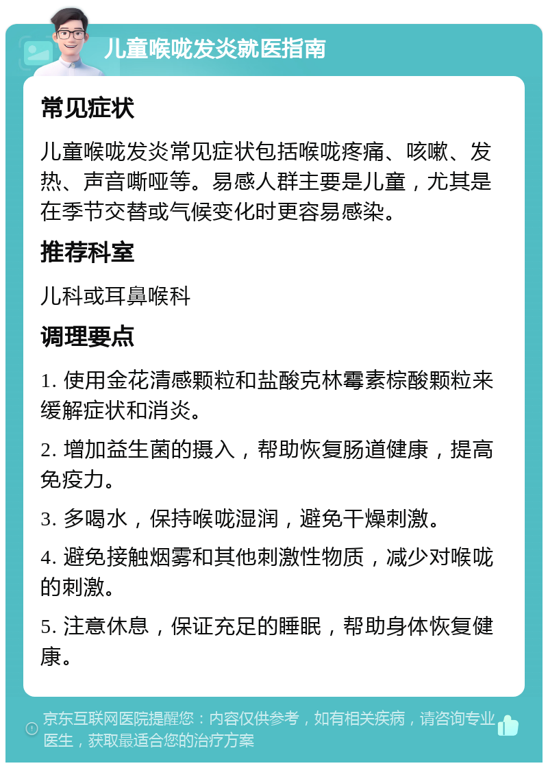 儿童喉咙发炎就医指南 常见症状 儿童喉咙发炎常见症状包括喉咙疼痛、咳嗽、发热、声音嘶哑等。易感人群主要是儿童，尤其是在季节交替或气候变化时更容易感染。 推荐科室 儿科或耳鼻喉科 调理要点 1. 使用金花清感颗粒和盐酸克林霉素棕酸颗粒来缓解症状和消炎。 2. 增加益生菌的摄入，帮助恢复肠道健康，提高免疫力。 3. 多喝水，保持喉咙湿润，避免干燥刺激。 4. 避免接触烟雾和其他刺激性物质，减少对喉咙的刺激。 5. 注意休息，保证充足的睡眠，帮助身体恢复健康。