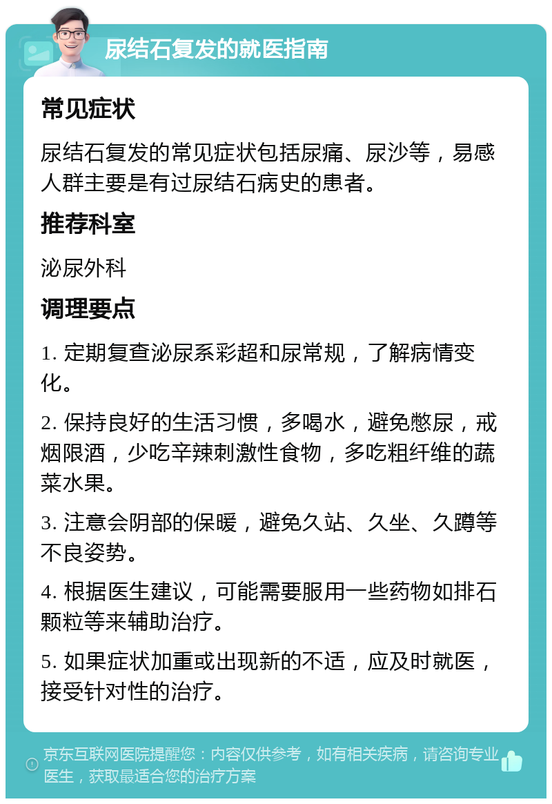 尿结石复发的就医指南 常见症状 尿结石复发的常见症状包括尿痛、尿沙等，易感人群主要是有过尿结石病史的患者。 推荐科室 泌尿外科 调理要点 1. 定期复查泌尿系彩超和尿常规，了解病情变化。 2. 保持良好的生活习惯，多喝水，避免憋尿，戒烟限酒，少吃辛辣刺激性食物，多吃粗纤维的蔬菜水果。 3. 注意会阴部的保暖，避免久站、久坐、久蹲等不良姿势。 4. 根据医生建议，可能需要服用一些药物如排石颗粒等来辅助治疗。 5. 如果症状加重或出现新的不适，应及时就医，接受针对性的治疗。