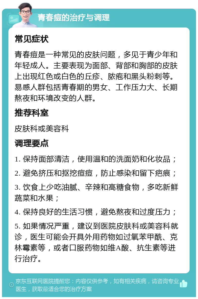 青春痘的治疗与调理 常见症状 青春痘是一种常见的皮肤问题，多见于青少年和年轻成人。主要表现为面部、背部和胸部的皮肤上出现红色或白色的丘疹、脓疱和黑头粉刺等。易感人群包括青春期的男女、工作压力大、长期熬夜和环境改变的人群。 推荐科室 皮肤科或美容科 调理要点 1. 保持面部清洁，使用温和的洗面奶和化妆品； 2. 避免挤压和抠挖痘痘，防止感染和留下疤痕； 3. 饮食上少吃油腻、辛辣和高糖食物，多吃新鲜蔬菜和水果； 4. 保持良好的生活习惯，避免熬夜和过度压力； 5. 如果情况严重，建议到医院皮肤科或美容科就诊，医生可能会开具外用药物如过氧苯甲酰、克林霉素等，或者口服药物如维A酸、抗生素等进行治疗。