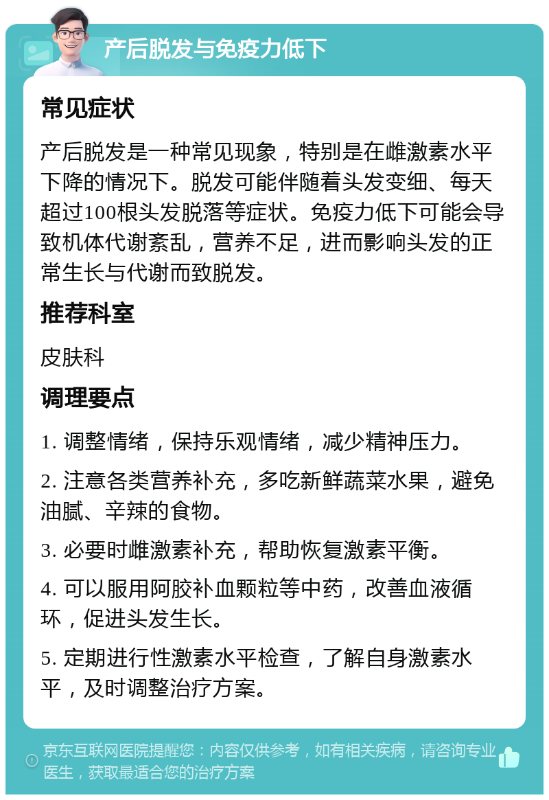 产后脱发与免疫力低下 常见症状 产后脱发是一种常见现象，特别是在雌激素水平下降的情况下。脱发可能伴随着头发变细、每天超过100根头发脱落等症状。免疫力低下可能会导致机体代谢紊乱，营养不足，进而影响头发的正常生长与代谢而致脱发。 推荐科室 皮肤科 调理要点 1. 调整情绪，保持乐观情绪，减少精神压力。 2. 注意各类营养补充，多吃新鲜蔬菜水果，避免油腻、辛辣的食物。 3. 必要时雌激素补充，帮助恢复激素平衡。 4. 可以服用阿胶补血颗粒等中药，改善血液循环，促进头发生长。 5. 定期进行性激素水平检查，了解自身激素水平，及时调整治疗方案。