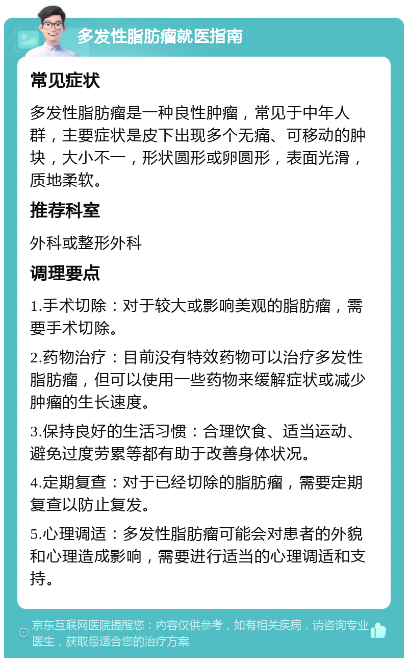 多发性脂肪瘤就医指南 常见症状 多发性脂肪瘤是一种良性肿瘤，常见于中年人群，主要症状是皮下出现多个无痛、可移动的肿块，大小不一，形状圆形或卵圆形，表面光滑，质地柔软。 推荐科室 外科或整形外科 调理要点 1.手术切除：对于较大或影响美观的脂肪瘤，需要手术切除。 2.药物治疗：目前没有特效药物可以治疗多发性脂肪瘤，但可以使用一些药物来缓解症状或减少肿瘤的生长速度。 3.保持良好的生活习惯：合理饮食、适当运动、避免过度劳累等都有助于改善身体状况。 4.定期复查：对于已经切除的脂肪瘤，需要定期复查以防止复发。 5.心理调适：多发性脂肪瘤可能会对患者的外貌和心理造成影响，需要进行适当的心理调适和支持。