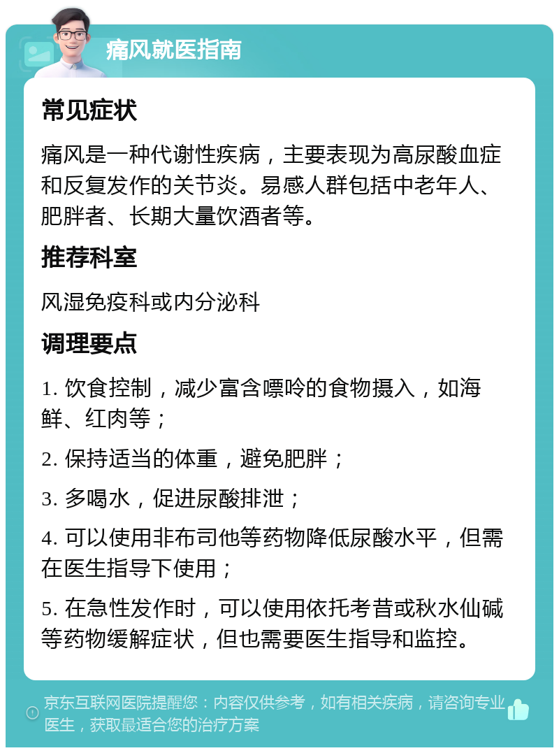 痛风就医指南 常见症状 痛风是一种代谢性疾病，主要表现为高尿酸血症和反复发作的关节炎。易感人群包括中老年人、肥胖者、长期大量饮酒者等。 推荐科室 风湿免疫科或内分泌科 调理要点 1. 饮食控制，减少富含嘌呤的食物摄入，如海鲜、红肉等； 2. 保持适当的体重，避免肥胖； 3. 多喝水，促进尿酸排泄； 4. 可以使用非布司他等药物降低尿酸水平，但需在医生指导下使用； 5. 在急性发作时，可以使用依托考昔或秋水仙碱等药物缓解症状，但也需要医生指导和监控。