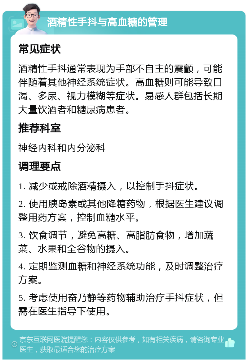 酒精性手抖与高血糖的管理 常见症状 酒精性手抖通常表现为手部不自主的震颤，可能伴随着其他神经系统症状。高血糖则可能导致口渴、多尿、视力模糊等症状。易感人群包括长期大量饮酒者和糖尿病患者。 推荐科室 神经内科和内分泌科 调理要点 1. 减少或戒除酒精摄入，以控制手抖症状。 2. 使用胰岛素或其他降糖药物，根据医生建议调整用药方案，控制血糖水平。 3. 饮食调节，避免高糖、高脂肪食物，增加蔬菜、水果和全谷物的摄入。 4. 定期监测血糖和神经系统功能，及时调整治疗方案。 5. 考虑使用奋乃静等药物辅助治疗手抖症状，但需在医生指导下使用。