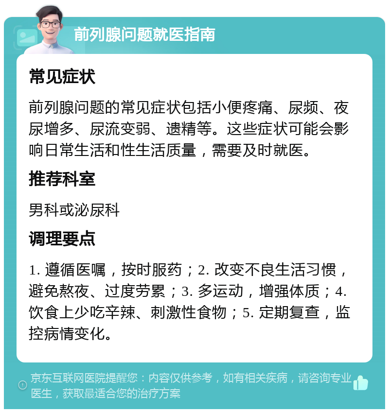 前列腺问题就医指南 常见症状 前列腺问题的常见症状包括小便疼痛、尿频、夜尿增多、尿流变弱、遗精等。这些症状可能会影响日常生活和性生活质量，需要及时就医。 推荐科室 男科或泌尿科 调理要点 1. 遵循医嘱，按时服药；2. 改变不良生活习惯，避免熬夜、过度劳累；3. 多运动，增强体质；4. 饮食上少吃辛辣、刺激性食物；5. 定期复查，监控病情变化。