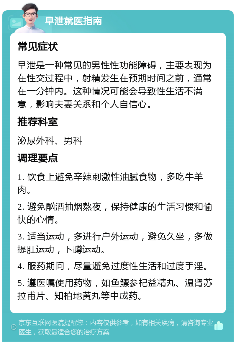 早泄就医指南 常见症状 早泄是一种常见的男性性功能障碍，主要表现为在性交过程中，射精发生在预期时间之前，通常在一分钟内。这种情况可能会导致性生活不满意，影响夫妻关系和个人自信心。 推荐科室 泌尿外科、男科 调理要点 1. 饮食上避免辛辣刺激性油腻食物，多吃牛羊肉。 2. 避免酗酒抽烟熬夜，保持健康的生活习惯和愉快的心情。 3. 适当运动，多进行户外运动，避免久坐，多做提肛运动，下蹲运动。 4. 服药期间，尽量避免过度性生活和过度手淫。 5. 遵医嘱使用药物，如鱼鳔参杞益精丸、温肾苏拉甫片、知柏地黄丸等中成药。