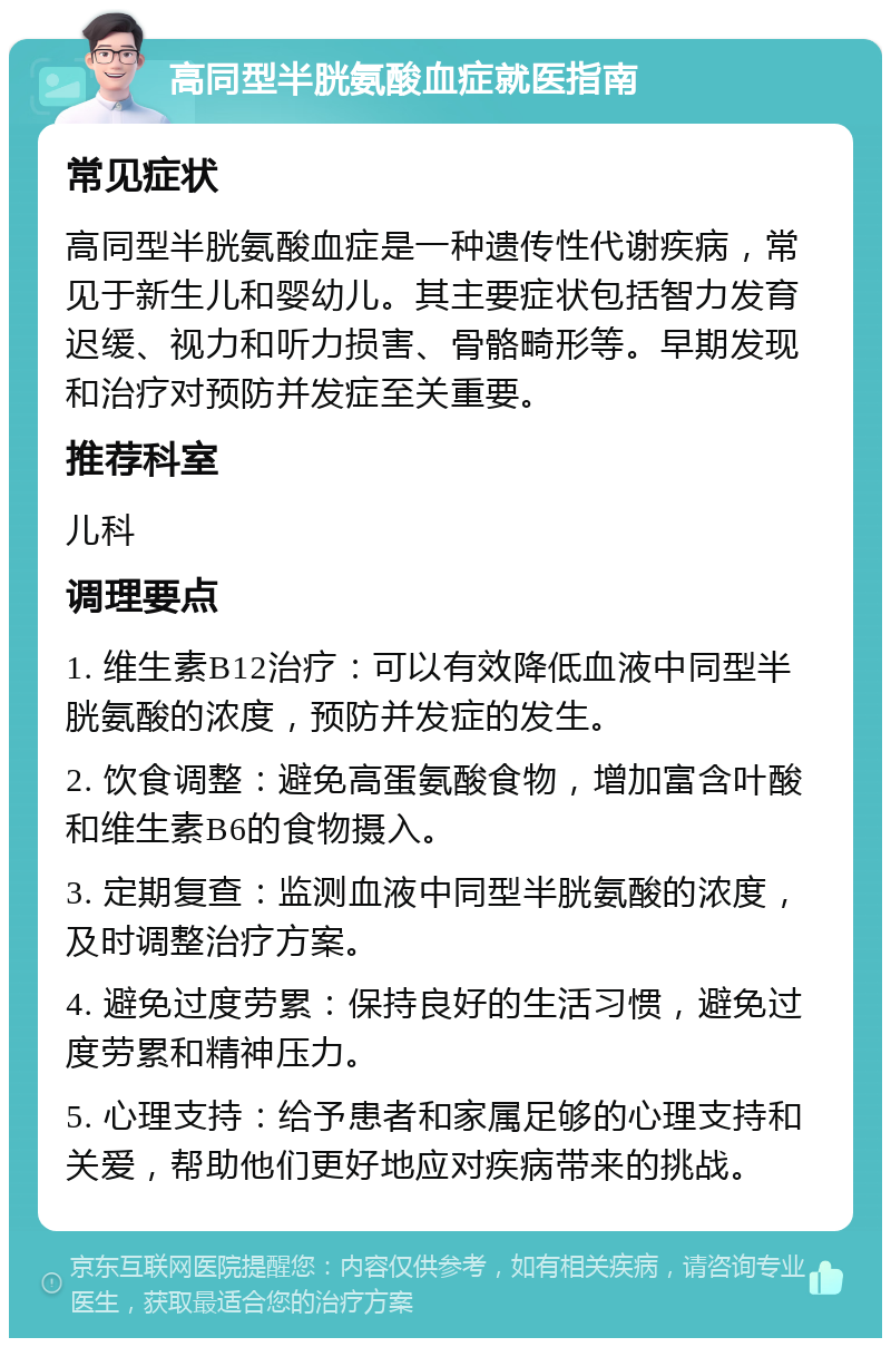 高同型半胱氨酸血症就医指南 常见症状 高同型半胱氨酸血症是一种遗传性代谢疾病，常见于新生儿和婴幼儿。其主要症状包括智力发育迟缓、视力和听力损害、骨骼畸形等。早期发现和治疗对预防并发症至关重要。 推荐科室 儿科 调理要点 1. 维生素B12治疗：可以有效降低血液中同型半胱氨酸的浓度，预防并发症的发生。 2. 饮食调整：避免高蛋氨酸食物，增加富含叶酸和维生素B6的食物摄入。 3. 定期复查：监测血液中同型半胱氨酸的浓度，及时调整治疗方案。 4. 避免过度劳累：保持良好的生活习惯，避免过度劳累和精神压力。 5. 心理支持：给予患者和家属足够的心理支持和关爱，帮助他们更好地应对疾病带来的挑战。