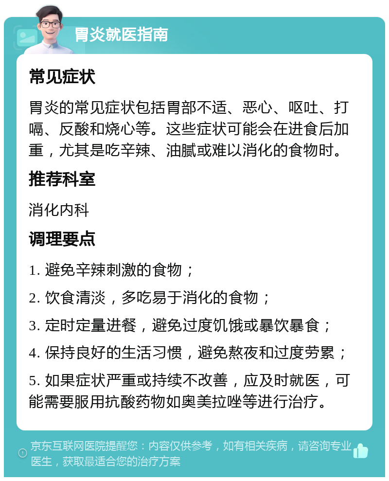 胃炎就医指南 常见症状 胃炎的常见症状包括胃部不适、恶心、呕吐、打嗝、反酸和烧心等。这些症状可能会在进食后加重，尤其是吃辛辣、油腻或难以消化的食物时。 推荐科室 消化内科 调理要点 1. 避免辛辣刺激的食物； 2. 饮食清淡，多吃易于消化的食物； 3. 定时定量进餐，避免过度饥饿或暴饮暴食； 4. 保持良好的生活习惯，避免熬夜和过度劳累； 5. 如果症状严重或持续不改善，应及时就医，可能需要服用抗酸药物如奥美拉唑等进行治疗。