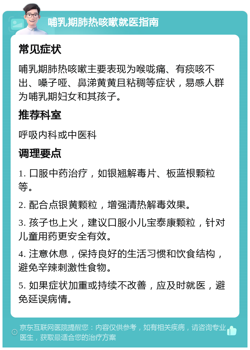 哺乳期肺热咳嗽就医指南 常见症状 哺乳期肺热咳嗽主要表现为喉咙痛、有痰咳不出、嗓子哑、鼻涕黄黄且粘稠等症状，易感人群为哺乳期妇女和其孩子。 推荐科室 呼吸内科或中医科 调理要点 1. 口服中药治疗，如银翘解毒片、板蓝根颗粒等。 2. 配合点银黄颗粒，增强清热解毒效果。 3. 孩子也上火，建议口服小儿宝泰康颗粒，针对儿童用药更安全有效。 4. 注意休息，保持良好的生活习惯和饮食结构，避免辛辣刺激性食物。 5. 如果症状加重或持续不改善，应及时就医，避免延误病情。