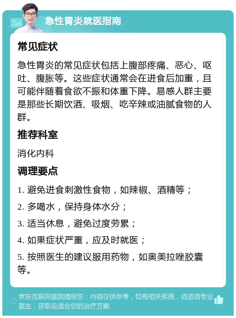 急性胃炎就医指南 常见症状 急性胃炎的常见症状包括上腹部疼痛、恶心、呕吐、腹胀等。这些症状通常会在进食后加重，且可能伴随着食欲不振和体重下降。易感人群主要是那些长期饮酒、吸烟、吃辛辣或油腻食物的人群。 推荐科室 消化内科 调理要点 1. 避免进食刺激性食物，如辣椒、酒精等； 2. 多喝水，保持身体水分； 3. 适当休息，避免过度劳累； 4. 如果症状严重，应及时就医； 5. 按照医生的建议服用药物，如奥美拉唑胶囊等。