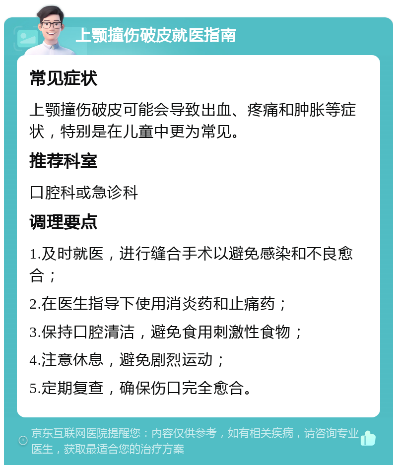 上颚撞伤破皮就医指南 常见症状 上颚撞伤破皮可能会导致出血、疼痛和肿胀等症状，特别是在儿童中更为常见。 推荐科室 口腔科或急诊科 调理要点 1.及时就医，进行缝合手术以避免感染和不良愈合； 2.在医生指导下使用消炎药和止痛药； 3.保持口腔清洁，避免食用刺激性食物； 4.注意休息，避免剧烈运动； 5.定期复查，确保伤口完全愈合。