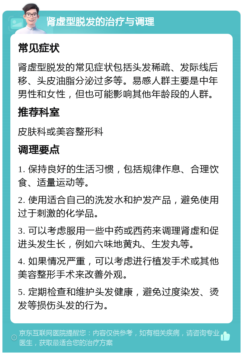 肾虚型脱发的治疗与调理 常见症状 肾虚型脱发的常见症状包括头发稀疏、发际线后移、头皮油脂分泌过多等。易感人群主要是中年男性和女性，但也可能影响其他年龄段的人群。 推荐科室 皮肤科或美容整形科 调理要点 1. 保持良好的生活习惯，包括规律作息、合理饮食、适量运动等。 2. 使用适合自己的洗发水和护发产品，避免使用过于刺激的化学品。 3. 可以考虑服用一些中药或西药来调理肾虚和促进头发生长，例如六味地黄丸、生发丸等。 4. 如果情况严重，可以考虑进行植发手术或其他美容整形手术来改善外观。 5. 定期检查和维护头发健康，避免过度染发、烫发等损伤头发的行为。