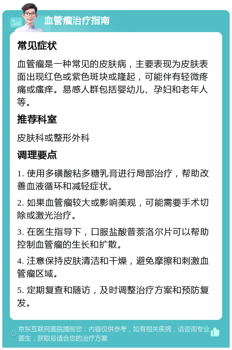 血管瘤治疗指南 常见症状 血管瘤是一种常见的皮肤病，主要表现为皮肤表面出现红色或紫色斑块或隆起，可能伴有轻微疼痛或瘙痒。易感人群包括婴幼儿、孕妇和老年人等。 推荐科室 皮肤科或整形外科 调理要点 1. 使用多磺酸粘多糖乳膏进行局部治疗，帮助改善血液循环和减轻症状。 2. 如果血管瘤较大或影响美观，可能需要手术切除或激光治疗。 3. 在医生指导下，口服盐酸普萘洛尔片可以帮助控制血管瘤的生长和扩散。 4. 注意保持皮肤清洁和干燥，避免摩擦和刺激血管瘤区域。 5. 定期复查和随访，及时调整治疗方案和预防复发。