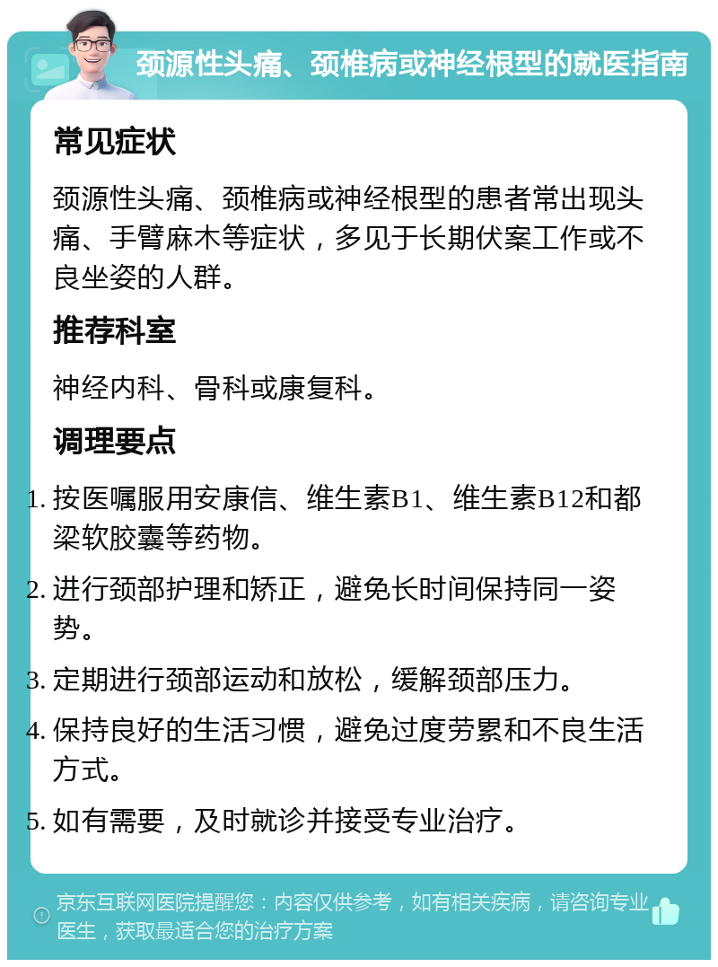 颈源性头痛、颈椎病或神经根型的就医指南 常见症状 颈源性头痛、颈椎病或神经根型的患者常出现头痛、手臂麻木等症状，多见于长期伏案工作或不良坐姿的人群。 推荐科室 神经内科、骨科或康复科。 调理要点 按医嘱服用安康信、维生素B1、维生素B12和都梁软胶囊等药物。 进行颈部护理和矫正，避免长时间保持同一姿势。 定期进行颈部运动和放松，缓解颈部压力。 保持良好的生活习惯，避免过度劳累和不良生活方式。 如有需要，及时就诊并接受专业治疗。