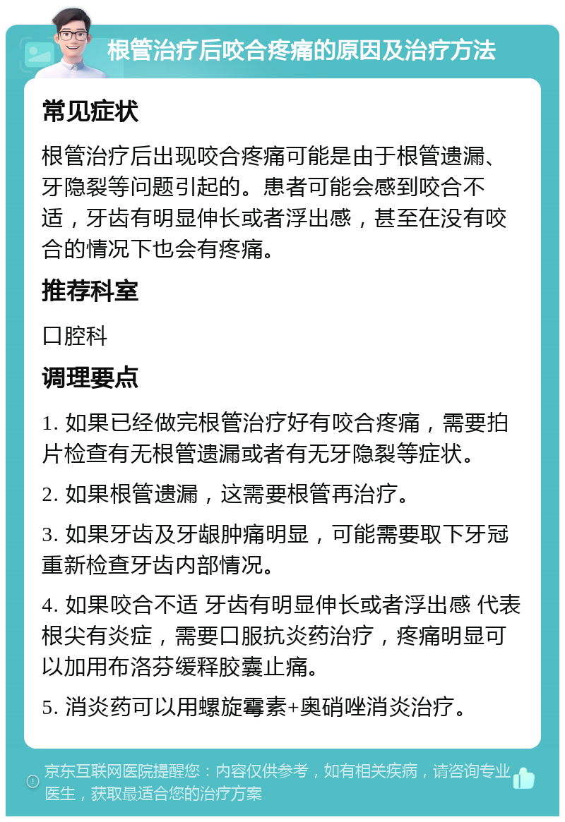 根管治疗后咬合疼痛的原因及治疗方法 常见症状 根管治疗后出现咬合疼痛可能是由于根管遗漏、牙隐裂等问题引起的。患者可能会感到咬合不适，牙齿有明显伸长或者浮出感，甚至在没有咬合的情况下也会有疼痛。 推荐科室 口腔科 调理要点 1. 如果已经做完根管治疗好有咬合疼痛，需要拍片检查有无根管遗漏或者有无牙隐裂等症状。 2. 如果根管遗漏，这需要根管再治疗。 3. 如果牙齿及牙龈肿痛明显，可能需要取下牙冠重新检查牙齿内部情况。 4. 如果咬合不适 牙齿有明显伸长或者浮出感 代表根尖有炎症，需要口服抗炎药治疗，疼痛明显可以加用布洛芬缓释胶囊止痛。 5. 消炎药可以用螺旋霉素+奥硝唑消炎治疗。