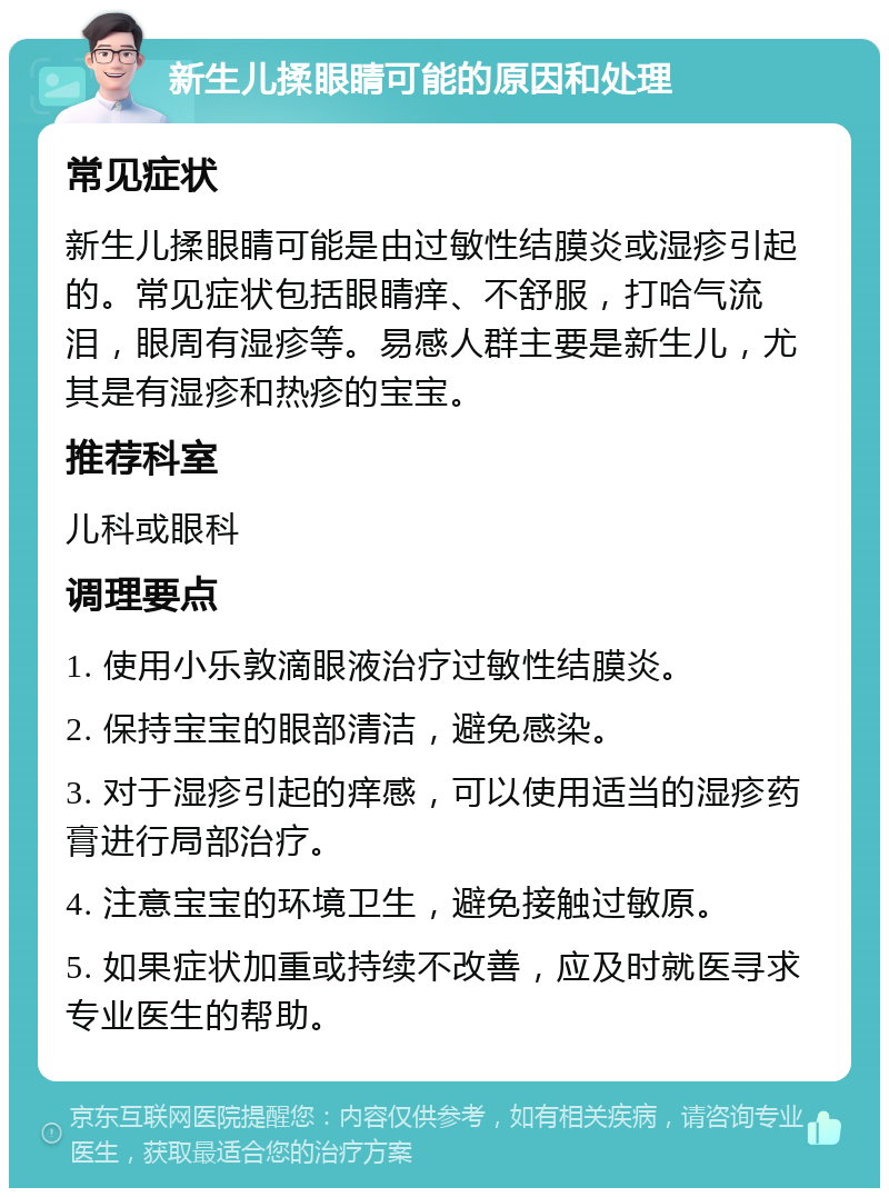 新生儿揉眼睛可能的原因和处理 常见症状 新生儿揉眼睛可能是由过敏性结膜炎或湿疹引起的。常见症状包括眼睛痒、不舒服，打哈气流泪，眼周有湿疹等。易感人群主要是新生儿，尤其是有湿疹和热疹的宝宝。 推荐科室 儿科或眼科 调理要点 1. 使用小乐敦滴眼液治疗过敏性结膜炎。 2. 保持宝宝的眼部清洁，避免感染。 3. 对于湿疹引起的痒感，可以使用适当的湿疹药膏进行局部治疗。 4. 注意宝宝的环境卫生，避免接触过敏原。 5. 如果症状加重或持续不改善，应及时就医寻求专业医生的帮助。