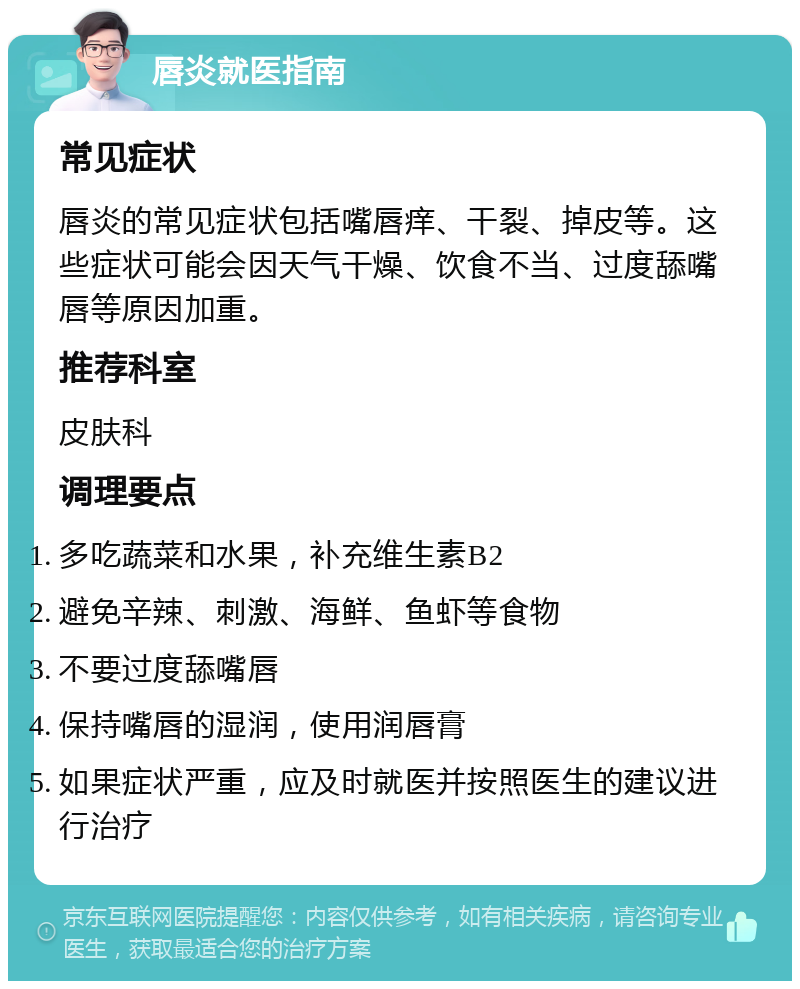 唇炎就医指南 常见症状 唇炎的常见症状包括嘴唇痒、干裂、掉皮等。这些症状可能会因天气干燥、饮食不当、过度舔嘴唇等原因加重。 推荐科室 皮肤科 调理要点 多吃蔬菜和水果，补充维生素B2 避免辛辣、刺激、海鲜、鱼虾等食物 不要过度舔嘴唇 保持嘴唇的湿润，使用润唇膏 如果症状严重，应及时就医并按照医生的建议进行治疗