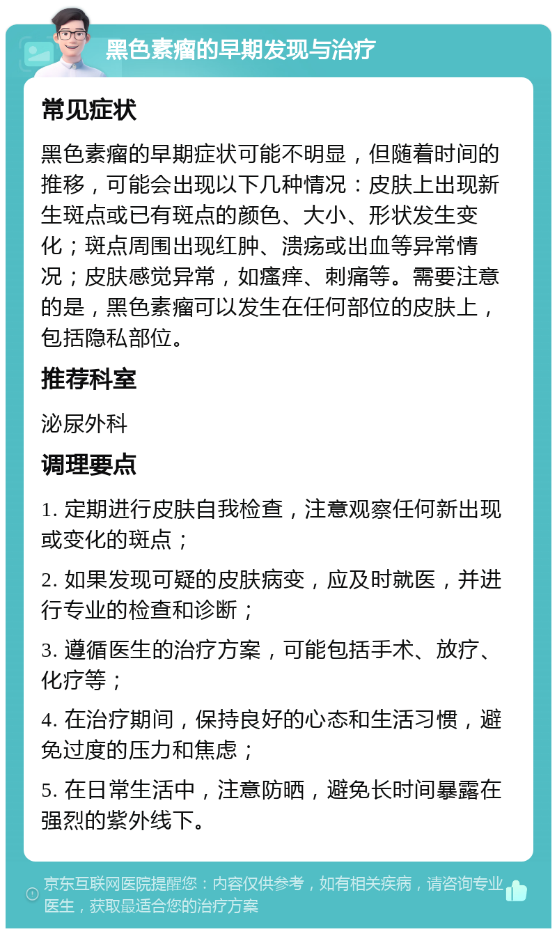 黑色素瘤的早期发现与治疗 常见症状 黑色素瘤的早期症状可能不明显，但随着时间的推移，可能会出现以下几种情况：皮肤上出现新生斑点或已有斑点的颜色、大小、形状发生变化；斑点周围出现红肿、溃疡或出血等异常情况；皮肤感觉异常，如瘙痒、刺痛等。需要注意的是，黑色素瘤可以发生在任何部位的皮肤上，包括隐私部位。 推荐科室 泌尿外科 调理要点 1. 定期进行皮肤自我检查，注意观察任何新出现或变化的斑点； 2. 如果发现可疑的皮肤病变，应及时就医，并进行专业的检查和诊断； 3. 遵循医生的治疗方案，可能包括手术、放疗、化疗等； 4. 在治疗期间，保持良好的心态和生活习惯，避免过度的压力和焦虑； 5. 在日常生活中，注意防晒，避免长时间暴露在强烈的紫外线下。