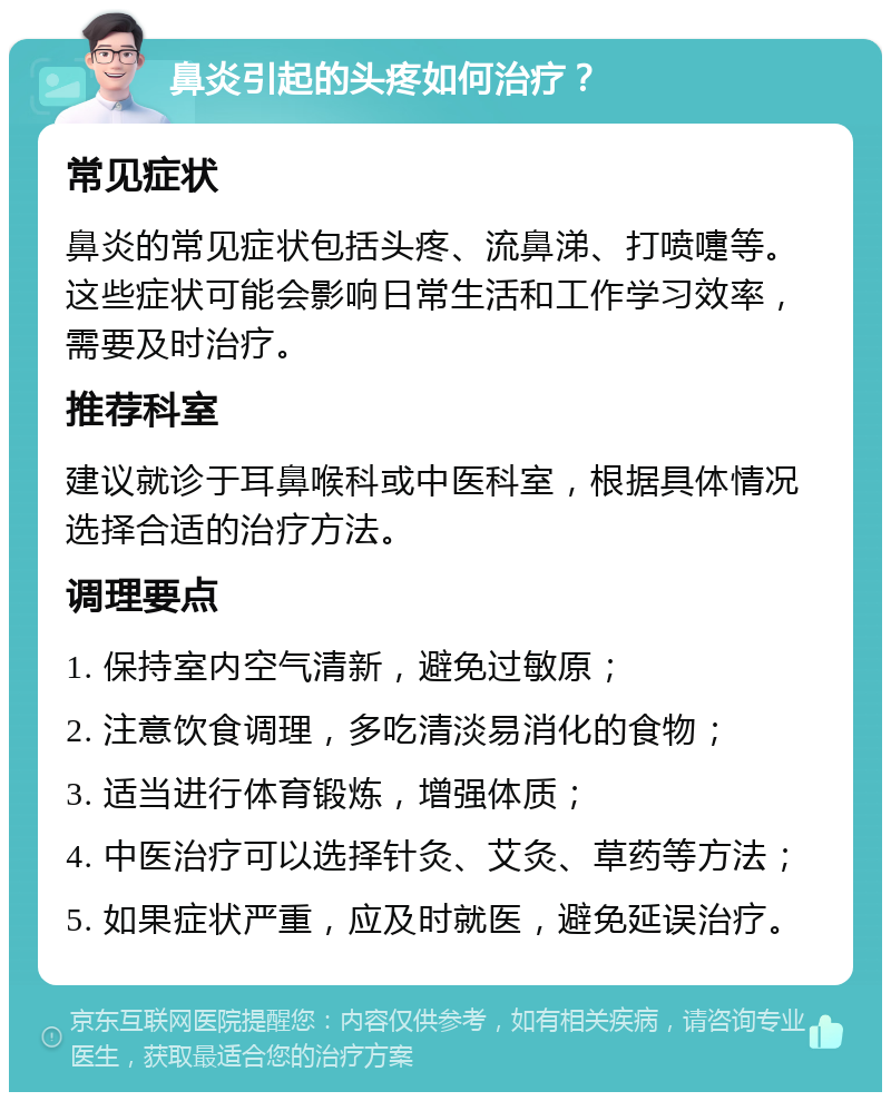 鼻炎引起的头疼如何治疗？ 常见症状 鼻炎的常见症状包括头疼、流鼻涕、打喷嚏等。这些症状可能会影响日常生活和工作学习效率，需要及时治疗。 推荐科室 建议就诊于耳鼻喉科或中医科室，根据具体情况选择合适的治疗方法。 调理要点 1. 保持室内空气清新，避免过敏原； 2. 注意饮食调理，多吃清淡易消化的食物； 3. 适当进行体育锻炼，增强体质； 4. 中医治疗可以选择针灸、艾灸、草药等方法； 5. 如果症状严重，应及时就医，避免延误治疗。