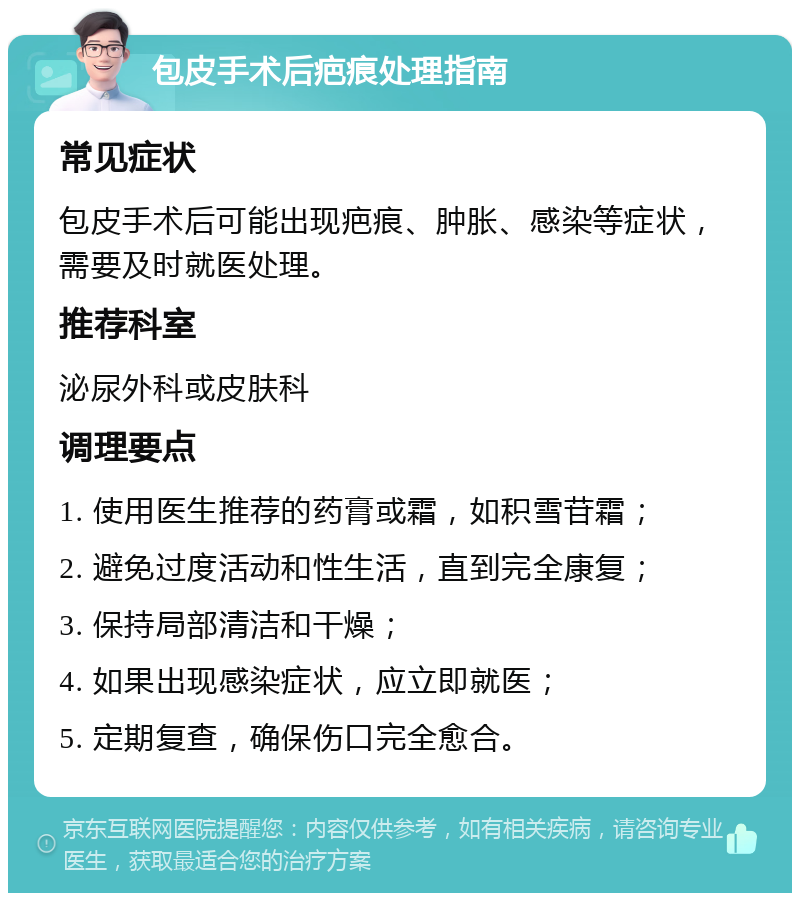 包皮手术后疤痕处理指南 常见症状 包皮手术后可能出现疤痕、肿胀、感染等症状，需要及时就医处理。 推荐科室 泌尿外科或皮肤科 调理要点 1. 使用医生推荐的药膏或霜，如积雪苷霜； 2. 避免过度活动和性生活，直到完全康复； 3. 保持局部清洁和干燥； 4. 如果出现感染症状，应立即就医； 5. 定期复查，确保伤口完全愈合。