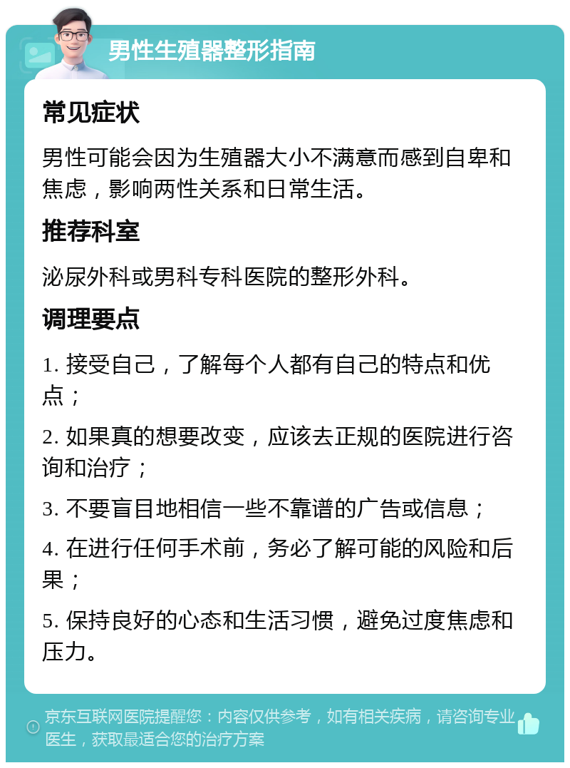 男性生殖器整形指南 常见症状 男性可能会因为生殖器大小不满意而感到自卑和焦虑，影响两性关系和日常生活。 推荐科室 泌尿外科或男科专科医院的整形外科。 调理要点 1. 接受自己，了解每个人都有自己的特点和优点； 2. 如果真的想要改变，应该去正规的医院进行咨询和治疗； 3. 不要盲目地相信一些不靠谱的广告或信息； 4. 在进行任何手术前，务必了解可能的风险和后果； 5. 保持良好的心态和生活习惯，避免过度焦虑和压力。