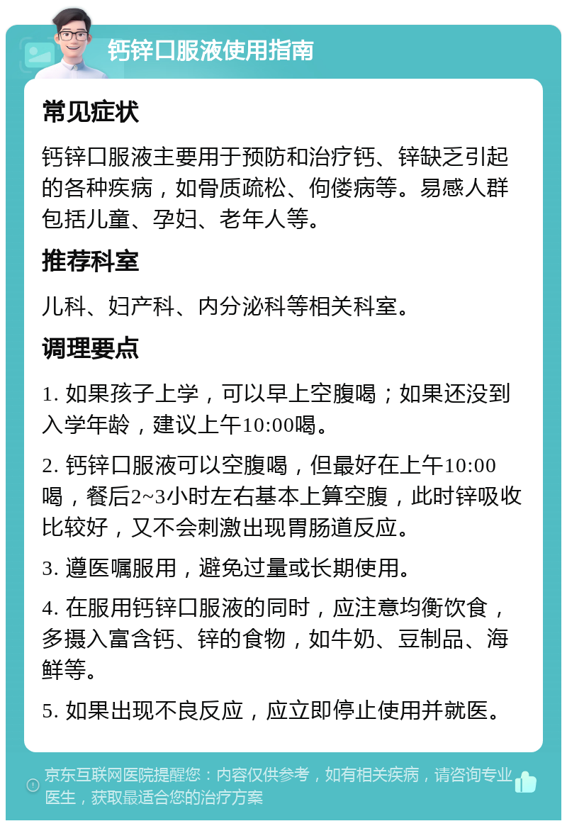 钙锌口服液使用指南 常见症状 钙锌口服液主要用于预防和治疗钙、锌缺乏引起的各种疾病，如骨质疏松、佝偻病等。易感人群包括儿童、孕妇、老年人等。 推荐科室 儿科、妇产科、内分泌科等相关科室。 调理要点 1. 如果孩子上学，可以早上空腹喝；如果还没到入学年龄，建议上午10:00喝。 2. 钙锌口服液可以空腹喝，但最好在上午10:00喝，餐后2~3小时左右基本上算空腹，此时锌吸收比较好，又不会刺激出现胃肠道反应。 3. 遵医嘱服用，避免过量或长期使用。 4. 在服用钙锌口服液的同时，应注意均衡饮食，多摄入富含钙、锌的食物，如牛奶、豆制品、海鲜等。 5. 如果出现不良反应，应立即停止使用并就医。