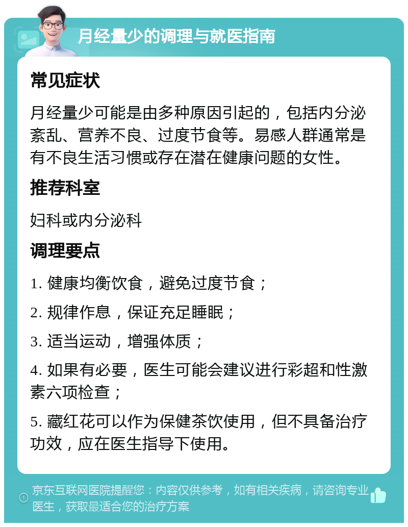 月经量少的调理与就医指南 常见症状 月经量少可能是由多种原因引起的，包括内分泌紊乱、营养不良、过度节食等。易感人群通常是有不良生活习惯或存在潜在健康问题的女性。 推荐科室 妇科或内分泌科 调理要点 1. 健康均衡饮食，避免过度节食； 2. 规律作息，保证充足睡眠； 3. 适当运动，增强体质； 4. 如果有必要，医生可能会建议进行彩超和性激素六项检查； 5. 藏红花可以作为保健茶饮使用，但不具备治疗功效，应在医生指导下使用。