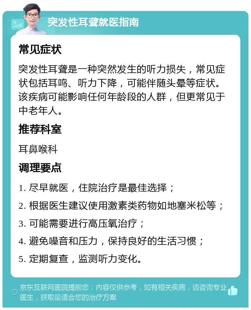 突发性耳聋就医指南 常见症状 突发性耳聋是一种突然发生的听力损失，常见症状包括耳鸣、听力下降，可能伴随头晕等症状。该疾病可能影响任何年龄段的人群，但更常见于中老年人。 推荐科室 耳鼻喉科 调理要点 1. 尽早就医，住院治疗是最佳选择； 2. 根据医生建议使用激素类药物如地塞米松等； 3. 可能需要进行高压氧治疗； 4. 避免噪音和压力，保持良好的生活习惯； 5. 定期复查，监测听力变化。