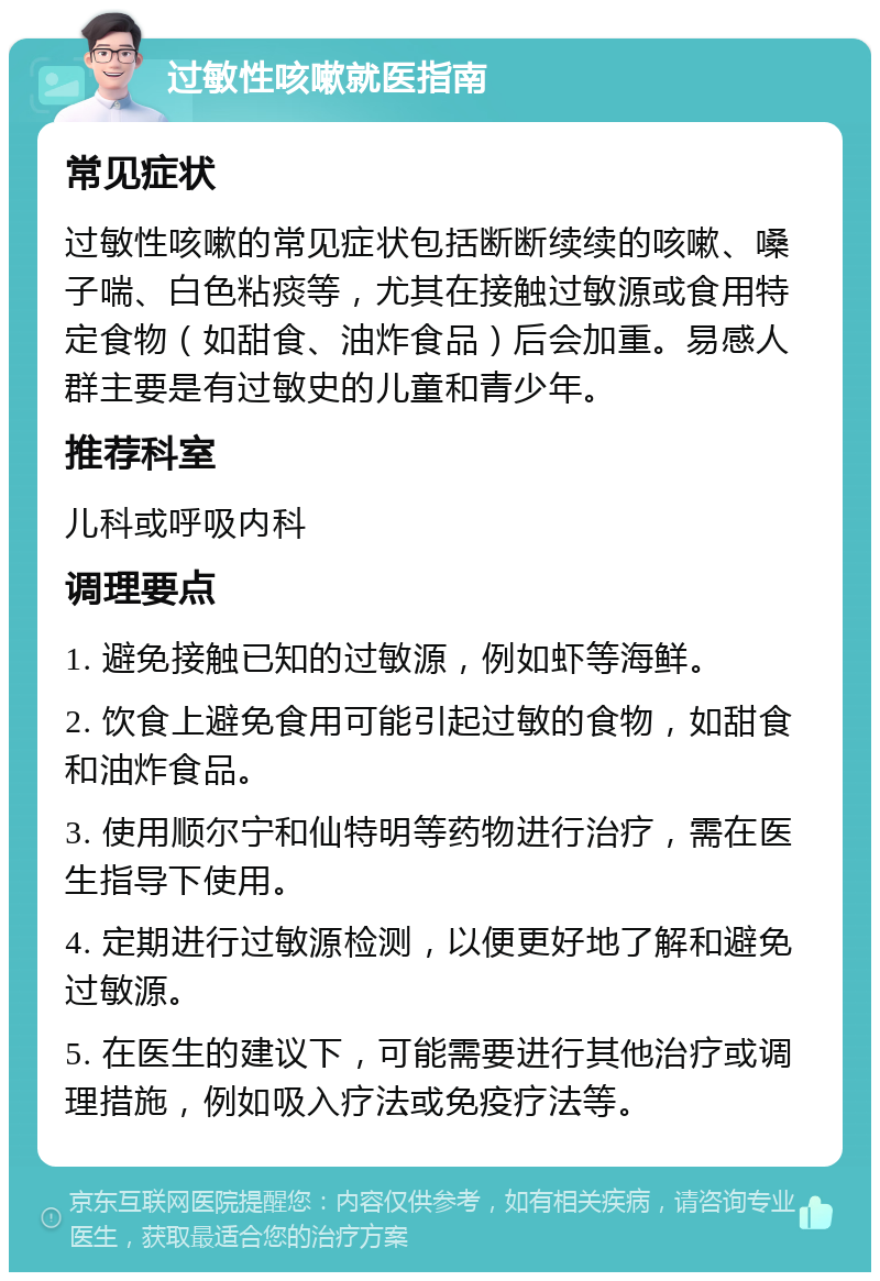 过敏性咳嗽就医指南 常见症状 过敏性咳嗽的常见症状包括断断续续的咳嗽、嗓子喘、白色粘痰等，尤其在接触过敏源或食用特定食物（如甜食、油炸食品）后会加重。易感人群主要是有过敏史的儿童和青少年。 推荐科室 儿科或呼吸内科 调理要点 1. 避免接触已知的过敏源，例如虾等海鲜。 2. 饮食上避免食用可能引起过敏的食物，如甜食和油炸食品。 3. 使用顺尔宁和仙特明等药物进行治疗，需在医生指导下使用。 4. 定期进行过敏源检测，以便更好地了解和避免过敏源。 5. 在医生的建议下，可能需要进行其他治疗或调理措施，例如吸入疗法或免疫疗法等。