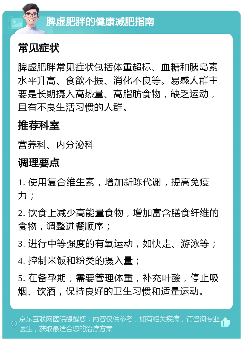 脾虚肥胖的健康减肥指南 常见症状 脾虚肥胖常见症状包括体重超标、血糖和胰岛素水平升高、食欲不振、消化不良等。易感人群主要是长期摄入高热量、高脂肪食物，缺乏运动，且有不良生活习惯的人群。 推荐科室 营养科、内分泌科 调理要点 1. 使用复合维生素，增加新陈代谢，提高免疫力； 2. 饮食上减少高能量食物，增加富含膳食纤维的食物，调整进餐顺序； 3. 进行中等强度的有氧运动，如快走、游泳等； 4. 控制米饭和粉类的摄入量； 5. 在备孕期，需要管理体重，补充叶酸，停止吸烟、饮酒，保持良好的卫生习惯和适量运动。