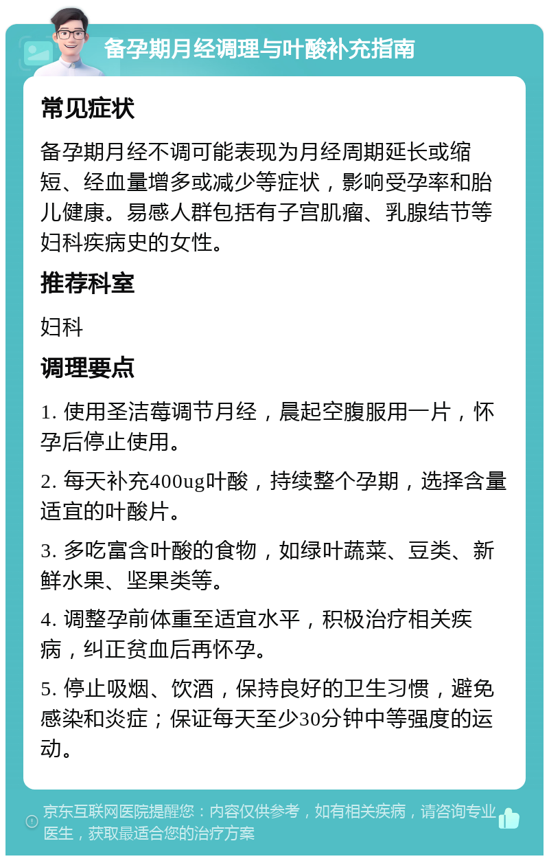 备孕期月经调理与叶酸补充指南 常见症状 备孕期月经不调可能表现为月经周期延长或缩短、经血量增多或减少等症状，影响受孕率和胎儿健康。易感人群包括有子宫肌瘤、乳腺结节等妇科疾病史的女性。 推荐科室 妇科 调理要点 1. 使用圣洁莓调节月经，晨起空腹服用一片，怀孕后停止使用。 2. 每天补充400ug叶酸，持续整个孕期，选择含量适宜的叶酸片。 3. 多吃富含叶酸的食物，如绿叶蔬菜、豆类、新鲜水果、坚果类等。 4. 调整孕前体重至适宜水平，积极治疗相关疾病，纠正贫血后再怀孕。 5. 停止吸烟、饮酒，保持良好的卫生习惯，避免感染和炎症；保证每天至少30分钟中等强度的运动。