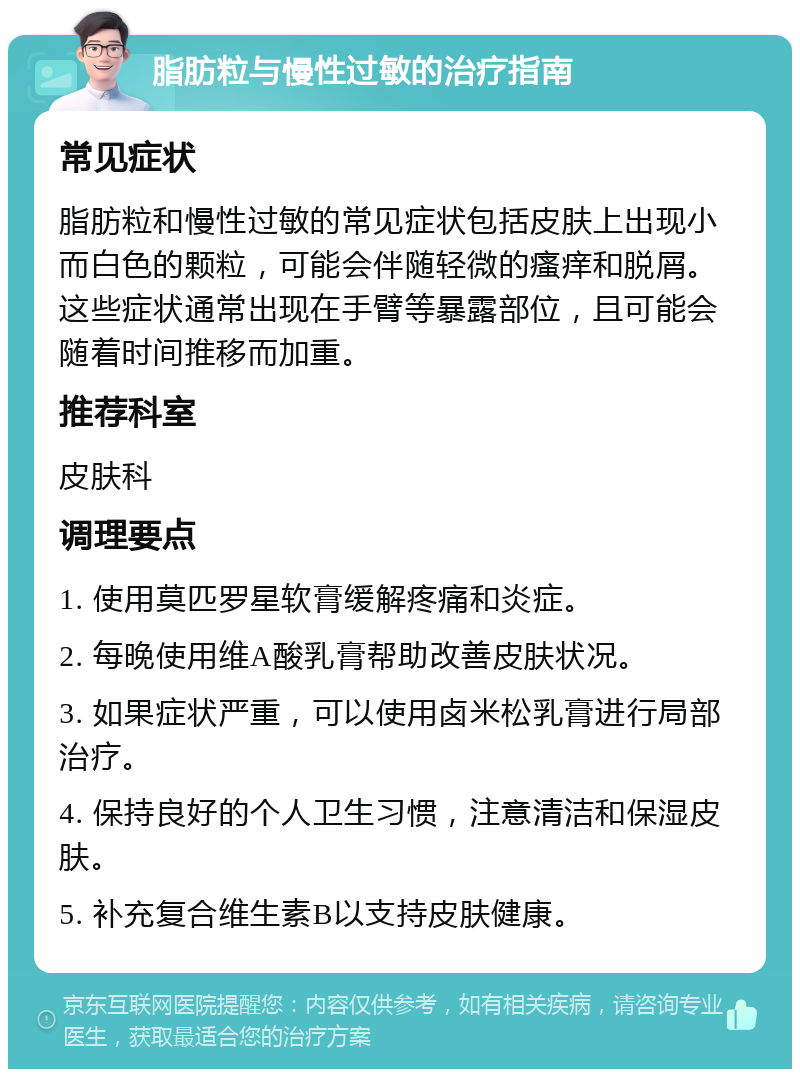 脂肪粒与慢性过敏的治疗指南 常见症状 脂肪粒和慢性过敏的常见症状包括皮肤上出现小而白色的颗粒，可能会伴随轻微的瘙痒和脱屑。这些症状通常出现在手臂等暴露部位，且可能会随着时间推移而加重。 推荐科室 皮肤科 调理要点 1. 使用莫匹罗星软膏缓解疼痛和炎症。 2. 每晚使用维A酸乳膏帮助改善皮肤状况。 3. 如果症状严重，可以使用卤米松乳膏进行局部治疗。 4. 保持良好的个人卫生习惯，注意清洁和保湿皮肤。 5. 补充复合维生素B以支持皮肤健康。