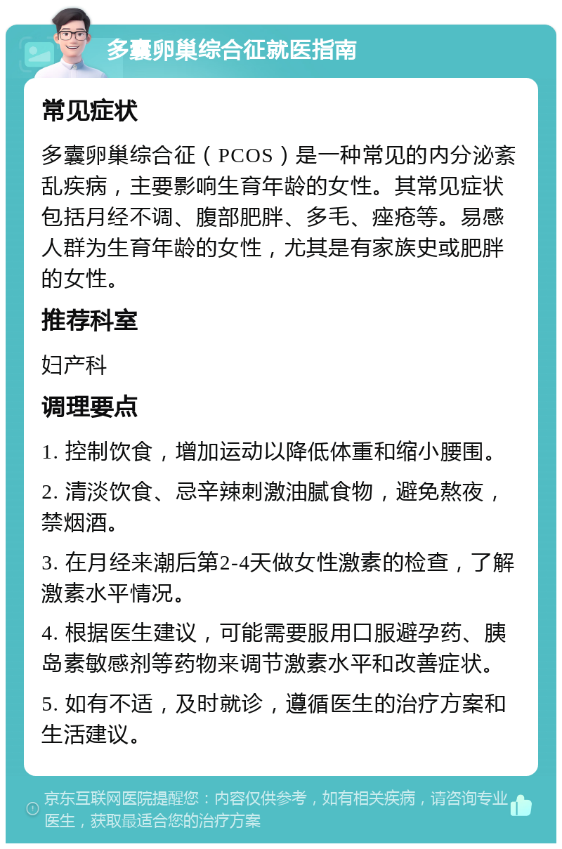 多囊卵巢综合征就医指南 常见症状 多囊卵巢综合征（PCOS）是一种常见的内分泌紊乱疾病，主要影响生育年龄的女性。其常见症状包括月经不调、腹部肥胖、多毛、痤疮等。易感人群为生育年龄的女性，尤其是有家族史或肥胖的女性。 推荐科室 妇产科 调理要点 1. 控制饮食，增加运动以降低体重和缩小腰围。 2. 清淡饮食、忌辛辣刺激油腻食物，避免熬夜，禁烟酒。 3. 在月经来潮后第2-4天做女性激素的检查，了解激素水平情况。 4. 根据医生建议，可能需要服用口服避孕药、胰岛素敏感剂等药物来调节激素水平和改善症状。 5. 如有不适，及时就诊，遵循医生的治疗方案和生活建议。