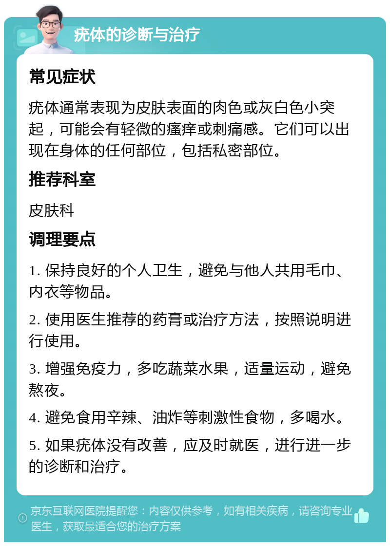 疣体的诊断与治疗 常见症状 疣体通常表现为皮肤表面的肉色或灰白色小突起，可能会有轻微的瘙痒或刺痛感。它们可以出现在身体的任何部位，包括私密部位。 推荐科室 皮肤科 调理要点 1. 保持良好的个人卫生，避免与他人共用毛巾、内衣等物品。 2. 使用医生推荐的药膏或治疗方法，按照说明进行使用。 3. 增强免疫力，多吃蔬菜水果，适量运动，避免熬夜。 4. 避免食用辛辣、油炸等刺激性食物，多喝水。 5. 如果疣体没有改善，应及时就医，进行进一步的诊断和治疗。