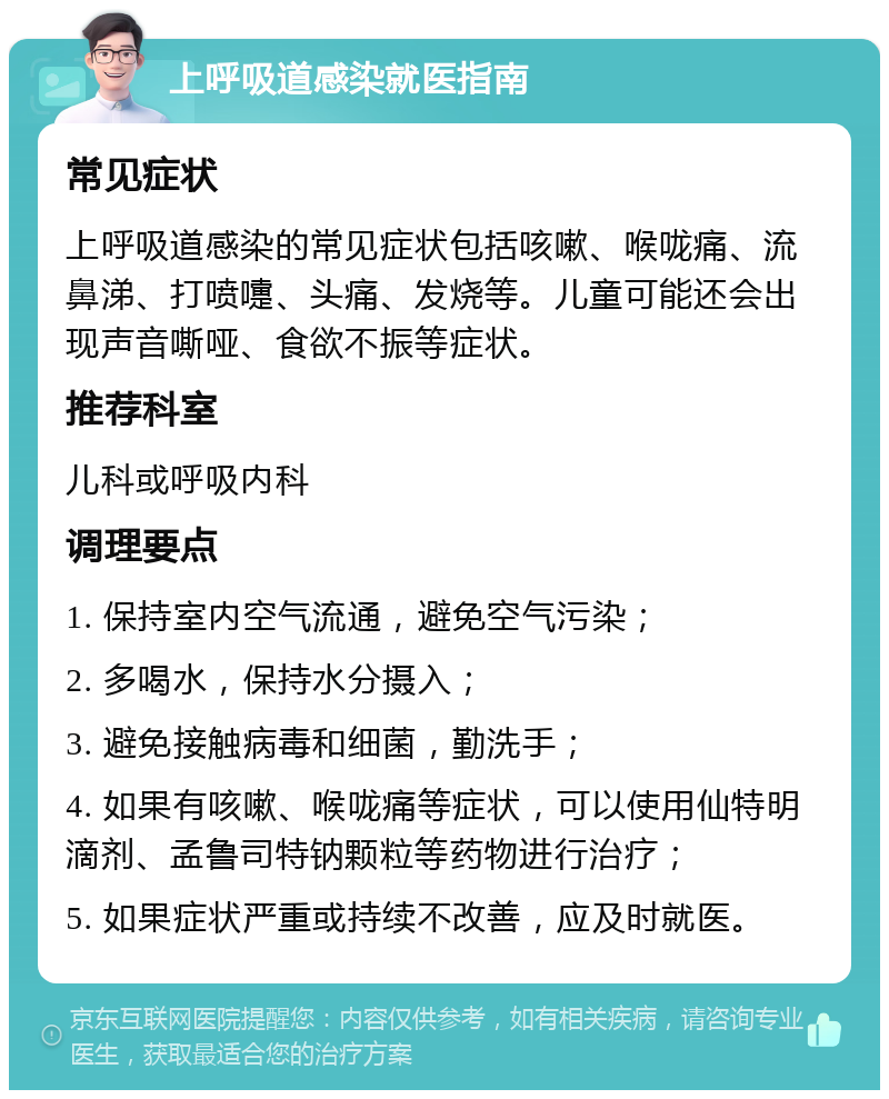 上呼吸道感染就医指南 常见症状 上呼吸道感染的常见症状包括咳嗽、喉咙痛、流鼻涕、打喷嚏、头痛、发烧等。儿童可能还会出现声音嘶哑、食欲不振等症状。 推荐科室 儿科或呼吸内科 调理要点 1. 保持室内空气流通，避免空气污染； 2. 多喝水，保持水分摄入； 3. 避免接触病毒和细菌，勤洗手； 4. 如果有咳嗽、喉咙痛等症状，可以使用仙特明滴剂、孟鲁司特钠颗粒等药物进行治疗； 5. 如果症状严重或持续不改善，应及时就医。