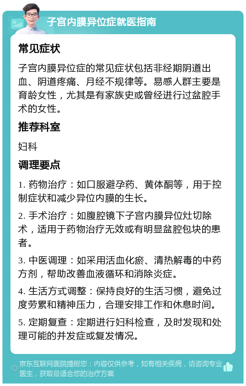 子宫内膜异位症就医指南 常见症状 子宫内膜异位症的常见症状包括非经期阴道出血、阴道疼痛、月经不规律等。易感人群主要是育龄女性，尤其是有家族史或曾经进行过盆腔手术的女性。 推荐科室 妇科 调理要点 1. 药物治疗：如口服避孕药、黄体酮等，用于控制症状和减少异位内膜的生长。 2. 手术治疗：如腹腔镜下子宫内膜异位灶切除术，适用于药物治疗无效或有明显盆腔包块的患者。 3. 中医调理：如采用活血化瘀、清热解毒的中药方剂，帮助改善血液循环和消除炎症。 4. 生活方式调整：保持良好的生活习惯，避免过度劳累和精神压力，合理安排工作和休息时间。 5. 定期复查：定期进行妇科检查，及时发现和处理可能的并发症或复发情况。