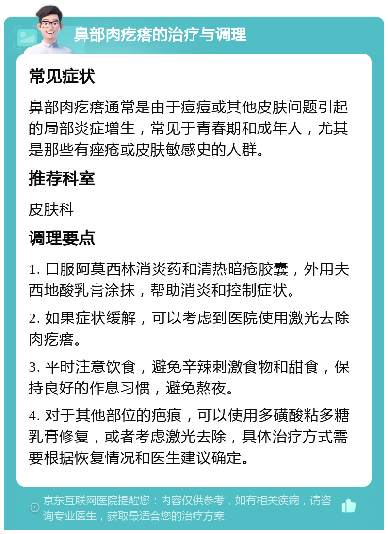 鼻部肉疙瘩的治疗与调理 常见症状 鼻部肉疙瘩通常是由于痘痘或其他皮肤问题引起的局部炎症增生，常见于青春期和成年人，尤其是那些有痤疮或皮肤敏感史的人群。 推荐科室 皮肤科 调理要点 1. 口服阿莫西林消炎药和清热暗疮胶囊，外用夫西地酸乳膏涂抹，帮助消炎和控制症状。 2. 如果症状缓解，可以考虑到医院使用激光去除肉疙瘩。 3. 平时注意饮食，避免辛辣刺激食物和甜食，保持良好的作息习惯，避免熬夜。 4. 对于其他部位的疤痕，可以使用多磺酸粘多糖乳膏修复，或者考虑激光去除，具体治疗方式需要根据恢复情况和医生建议确定。