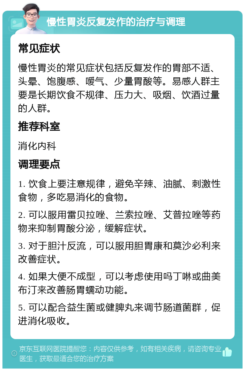 慢性胃炎反复发作的治疗与调理 常见症状 慢性胃炎的常见症状包括反复发作的胃部不适、头晕、饱腹感、嗳气、少量胃酸等。易感人群主要是长期饮食不规律、压力大、吸烟、饮酒过量的人群。 推荐科室 消化内科 调理要点 1. 饮食上要注意规律，避免辛辣、油腻、刺激性食物，多吃易消化的食物。 2. 可以服用雷贝拉唑、兰索拉唑、艾普拉唑等药物来抑制胃酸分泌，缓解症状。 3. 对于胆汁反流，可以服用胆胃康和莫沙必利来改善症状。 4. 如果大便不成型，可以考虑使用吗丁啉或曲美布汀来改善肠胃蠕动功能。 5. 可以配合益生菌或健脾丸来调节肠道菌群，促进消化吸收。