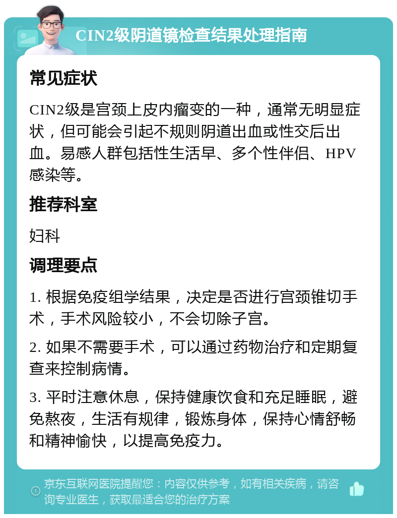 CIN2级阴道镜检查结果处理指南 常见症状 CIN2级是宫颈上皮内瘤变的一种，通常无明显症状，但可能会引起不规则阴道出血或性交后出血。易感人群包括性生活早、多个性伴侣、HPV感染等。 推荐科室 妇科 调理要点 1. 根据免疫组学结果，决定是否进行宫颈锥切手术，手术风险较小，不会切除子宫。 2. 如果不需要手术，可以通过药物治疗和定期复查来控制病情。 3. 平时注意休息，保持健康饮食和充足睡眠，避免熬夜，生活有规律，锻炼身体，保持心情舒畅和精神愉快，以提高免疫力。