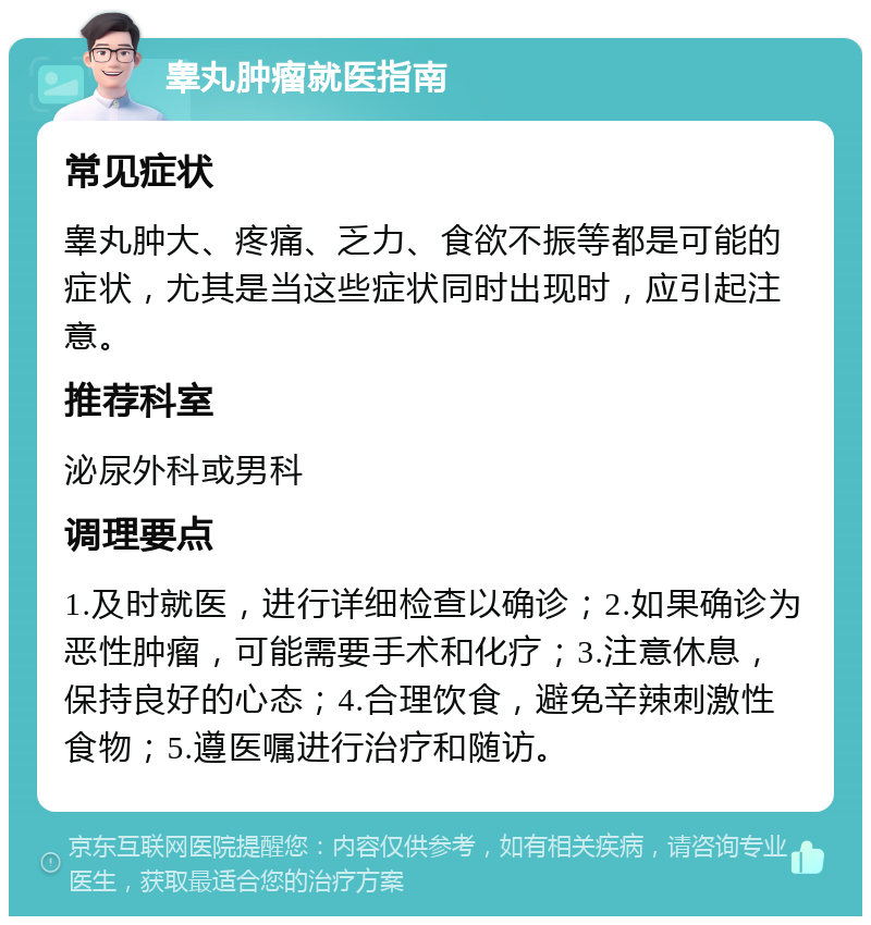 睾丸肿瘤就医指南 常见症状 睾丸肿大、疼痛、乏力、食欲不振等都是可能的症状，尤其是当这些症状同时出现时，应引起注意。 推荐科室 泌尿外科或男科 调理要点 1.及时就医，进行详细检查以确诊；2.如果确诊为恶性肿瘤，可能需要手术和化疗；3.注意休息，保持良好的心态；4.合理饮食，避免辛辣刺激性食物；5.遵医嘱进行治疗和随访。