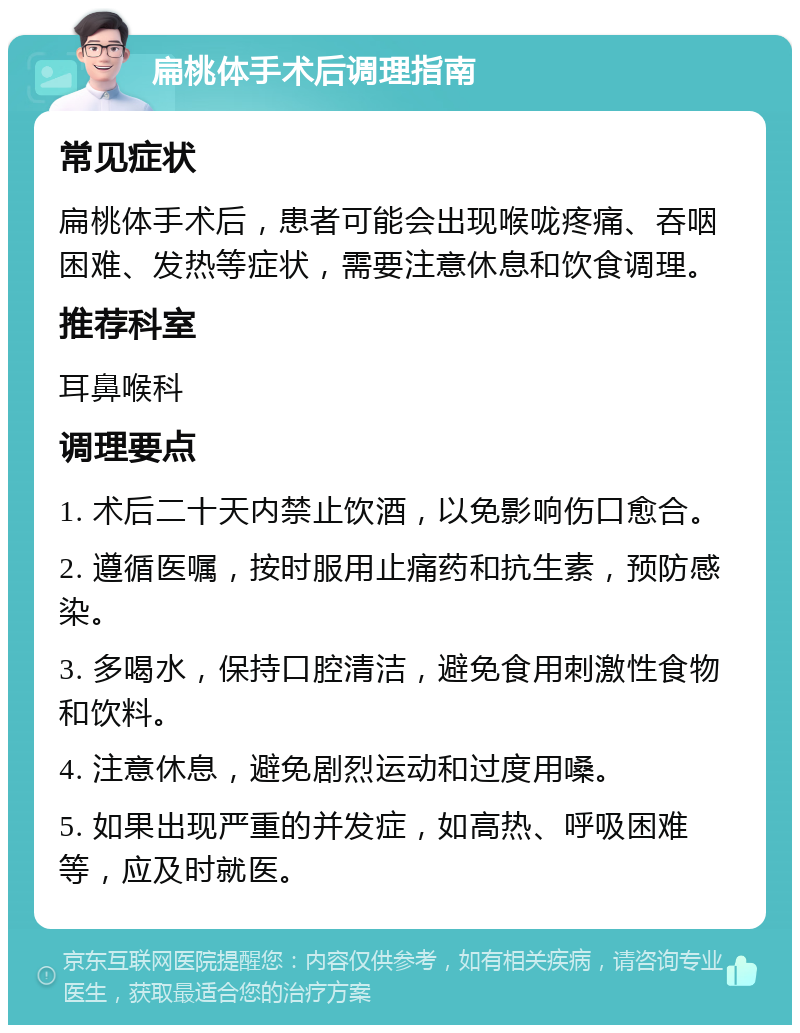 扁桃体手术后调理指南 常见症状 扁桃体手术后，患者可能会出现喉咙疼痛、吞咽困难、发热等症状，需要注意休息和饮食调理。 推荐科室 耳鼻喉科 调理要点 1. 术后二十天内禁止饮酒，以免影响伤口愈合。 2. 遵循医嘱，按时服用止痛药和抗生素，预防感染。 3. 多喝水，保持口腔清洁，避免食用刺激性食物和饮料。 4. 注意休息，避免剧烈运动和过度用嗓。 5. 如果出现严重的并发症，如高热、呼吸困难等，应及时就医。