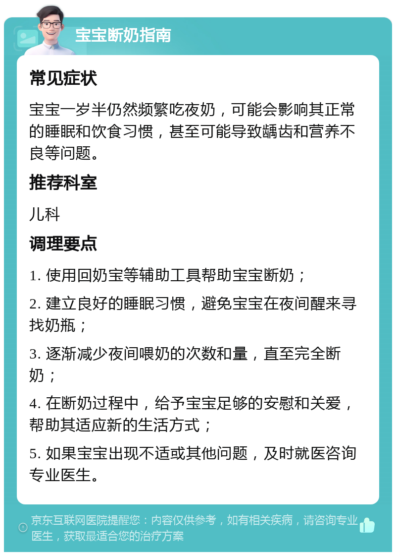 宝宝断奶指南 常见症状 宝宝一岁半仍然频繁吃夜奶，可能会影响其正常的睡眠和饮食习惯，甚至可能导致龋齿和营养不良等问题。 推荐科室 儿科 调理要点 1. 使用回奶宝等辅助工具帮助宝宝断奶； 2. 建立良好的睡眠习惯，避免宝宝在夜间醒来寻找奶瓶； 3. 逐渐减少夜间喂奶的次数和量，直至完全断奶； 4. 在断奶过程中，给予宝宝足够的安慰和关爱，帮助其适应新的生活方式； 5. 如果宝宝出现不适或其他问题，及时就医咨询专业医生。