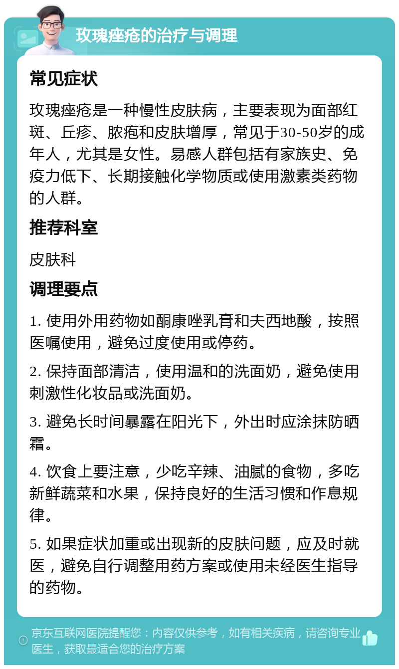 玫瑰痤疮的治疗与调理 常见症状 玫瑰痤疮是一种慢性皮肤病，主要表现为面部红斑、丘疹、脓疱和皮肤增厚，常见于30-50岁的成年人，尤其是女性。易感人群包括有家族史、免疫力低下、长期接触化学物质或使用激素类药物的人群。 推荐科室 皮肤科 调理要点 1. 使用外用药物如酮康唑乳膏和夫西地酸，按照医嘱使用，避免过度使用或停药。 2. 保持面部清洁，使用温和的洗面奶，避免使用刺激性化妆品或洗面奶。 3. 避免长时间暴露在阳光下，外出时应涂抹防晒霜。 4. 饮食上要注意，少吃辛辣、油腻的食物，多吃新鲜蔬菜和水果，保持良好的生活习惯和作息规律。 5. 如果症状加重或出现新的皮肤问题，应及时就医，避免自行调整用药方案或使用未经医生指导的药物。