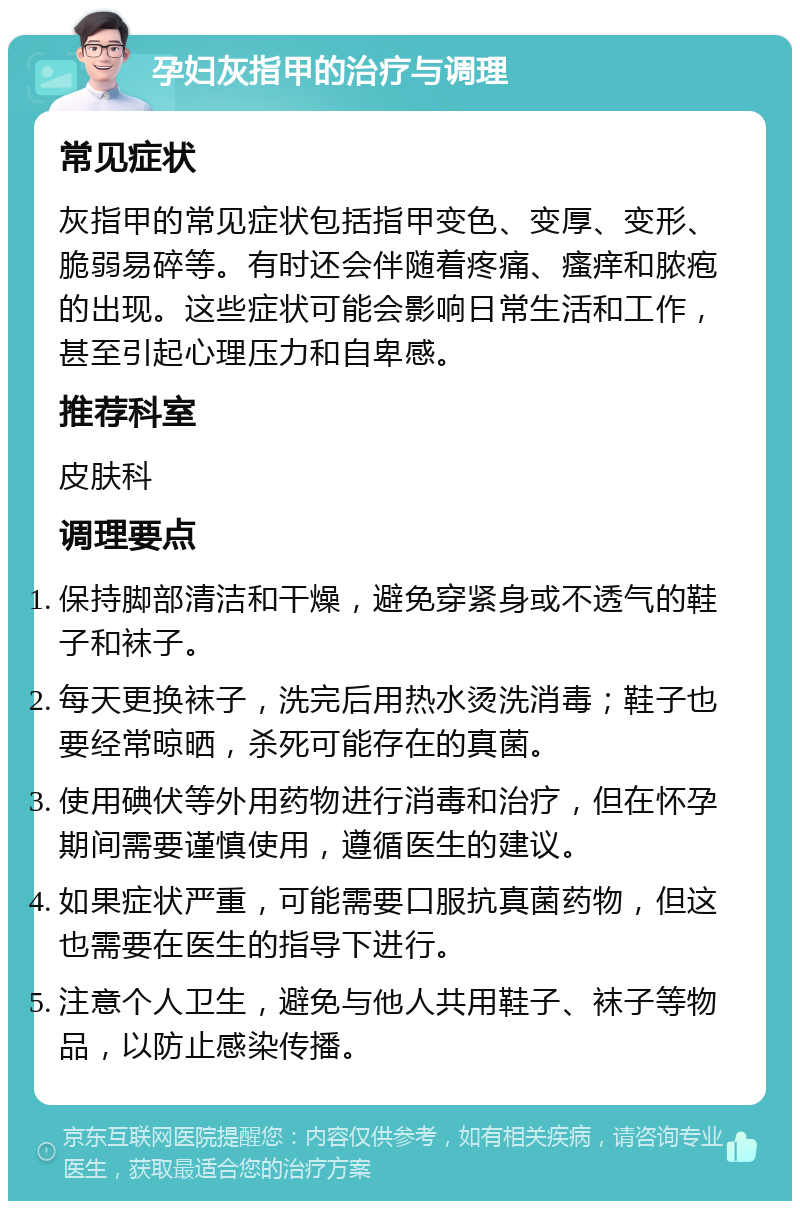 孕妇灰指甲的治疗与调理 常见症状 灰指甲的常见症状包括指甲变色、变厚、变形、脆弱易碎等。有时还会伴随着疼痛、瘙痒和脓疱的出现。这些症状可能会影响日常生活和工作，甚至引起心理压力和自卑感。 推荐科室 皮肤科 调理要点 保持脚部清洁和干燥，避免穿紧身或不透气的鞋子和袜子。 每天更换袜子，洗完后用热水烫洗消毒；鞋子也要经常晾晒，杀死可能存在的真菌。 使用碘伏等外用药物进行消毒和治疗，但在怀孕期间需要谨慎使用，遵循医生的建议。 如果症状严重，可能需要口服抗真菌药物，但这也需要在医生的指导下进行。 注意个人卫生，避免与他人共用鞋子、袜子等物品，以防止感染传播。