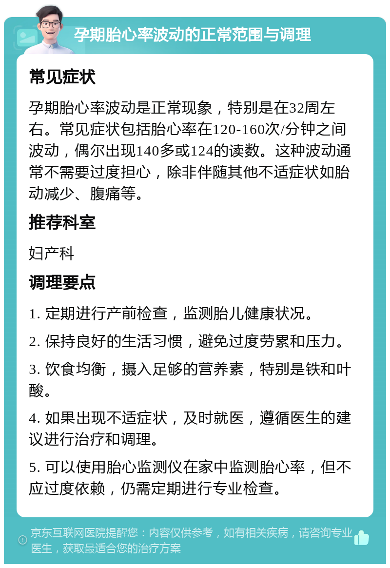 孕期胎心率波动的正常范围与调理 常见症状 孕期胎心率波动是正常现象，特别是在32周左右。常见症状包括胎心率在120-160次/分钟之间波动，偶尔出现140多或124的读数。这种波动通常不需要过度担心，除非伴随其他不适症状如胎动减少、腹痛等。 推荐科室 妇产科 调理要点 1. 定期进行产前检查，监测胎儿健康状况。 2. 保持良好的生活习惯，避免过度劳累和压力。 3. 饮食均衡，摄入足够的营养素，特别是铁和叶酸。 4. 如果出现不适症状，及时就医，遵循医生的建议进行治疗和调理。 5. 可以使用胎心监测仪在家中监测胎心率，但不应过度依赖，仍需定期进行专业检查。