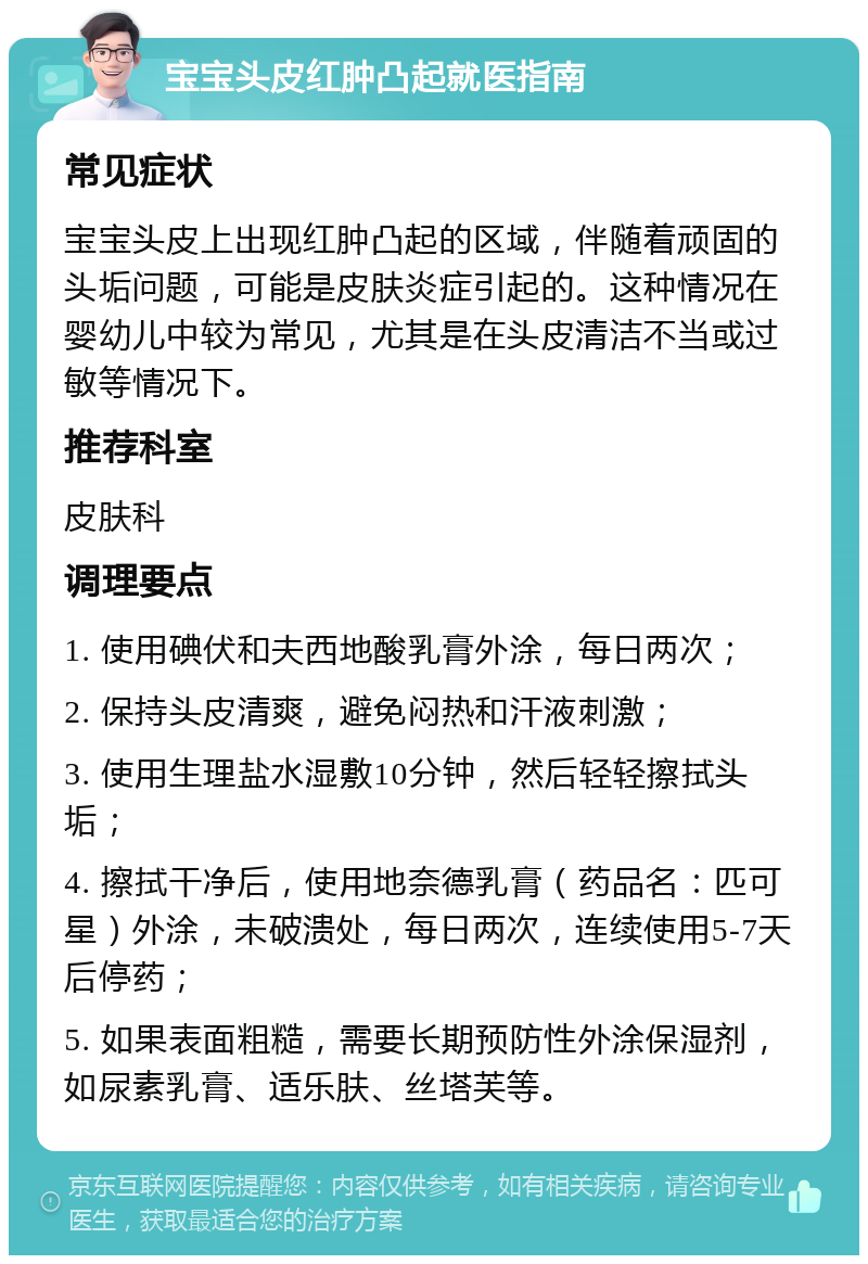 宝宝头皮红肿凸起就医指南 常见症状 宝宝头皮上出现红肿凸起的区域，伴随着顽固的头垢问题，可能是皮肤炎症引起的。这种情况在婴幼儿中较为常见，尤其是在头皮清洁不当或过敏等情况下。 推荐科室 皮肤科 调理要点 1. 使用碘伏和夫西地酸乳膏外涂，每日两次； 2. 保持头皮清爽，避免闷热和汗液刺激； 3. 使用生理盐水湿敷10分钟，然后轻轻擦拭头垢； 4. 擦拭干净后，使用地奈德乳膏（药品名：匹可星）外涂，未破溃处，每日两次，连续使用5-7天后停药； 5. 如果表面粗糙，需要长期预防性外涂保湿剂，如尿素乳膏、适乐肤、丝塔芙等。