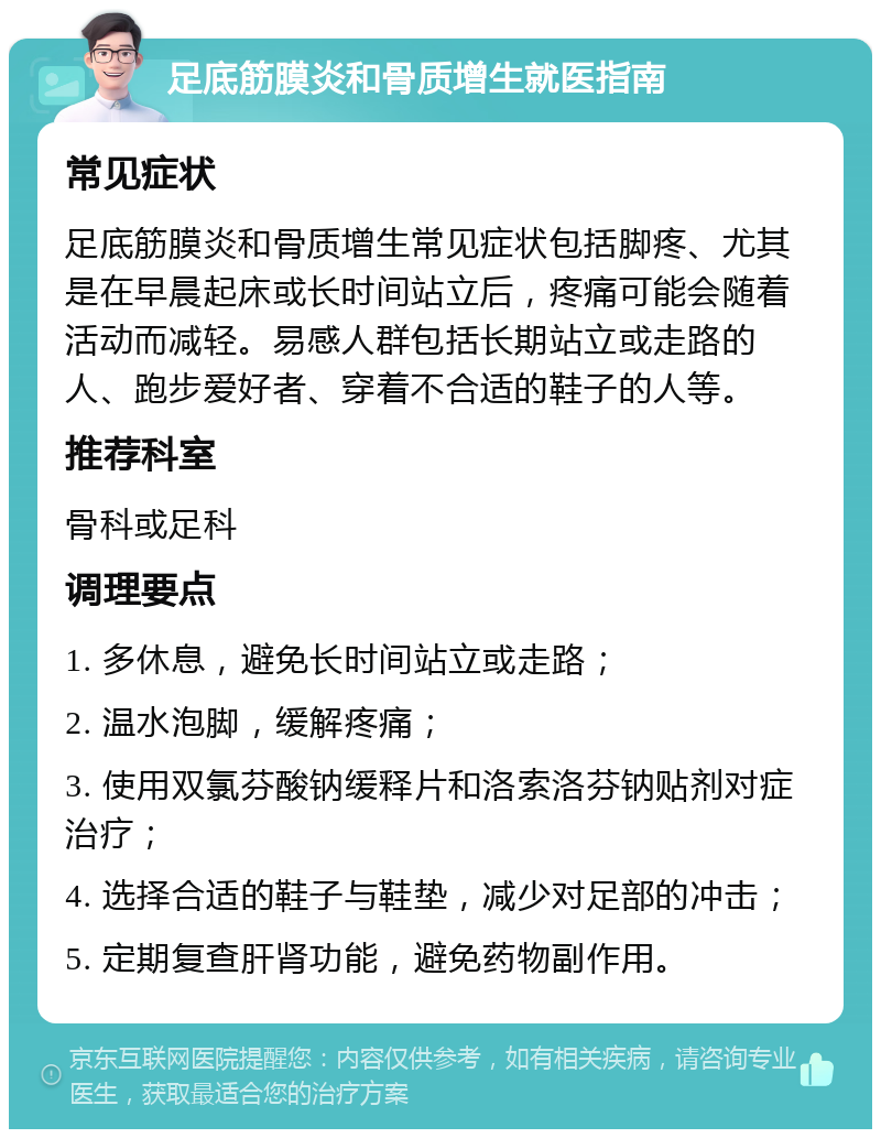 足底筋膜炎和骨质增生就医指南 常见症状 足底筋膜炎和骨质增生常见症状包括脚疼、尤其是在早晨起床或长时间站立后，疼痛可能会随着活动而减轻。易感人群包括长期站立或走路的人、跑步爱好者、穿着不合适的鞋子的人等。 推荐科室 骨科或足科 调理要点 1. 多休息，避免长时间站立或走路； 2. 温水泡脚，缓解疼痛； 3. 使用双氯芬酸钠缓释片和洛索洛芬钠贴剂对症治疗； 4. 选择合适的鞋子与鞋垫，减少对足部的冲击； 5. 定期复查肝肾功能，避免药物副作用。